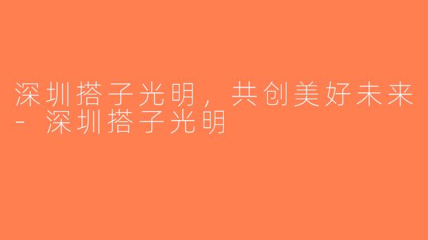 深圳搭子光明，共创美好未来-深圳搭子光明