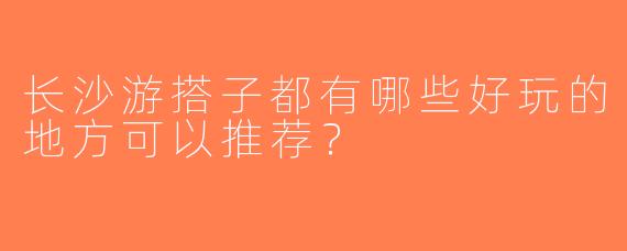 长沙游搭子都有哪些好玩的地方可以推荐？