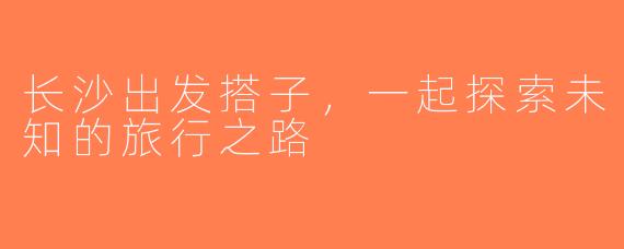 长沙出发搭子，一起探索未知的旅行之路