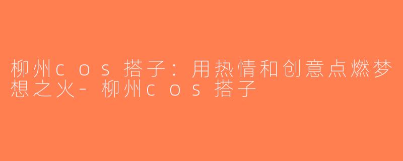 柳州cos搭子：用热情和创意点燃梦想之火-柳州cos搭子