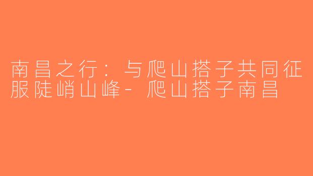 南昌之行：与爬山搭子共同征服陡峭山峰-爬山搭子南昌