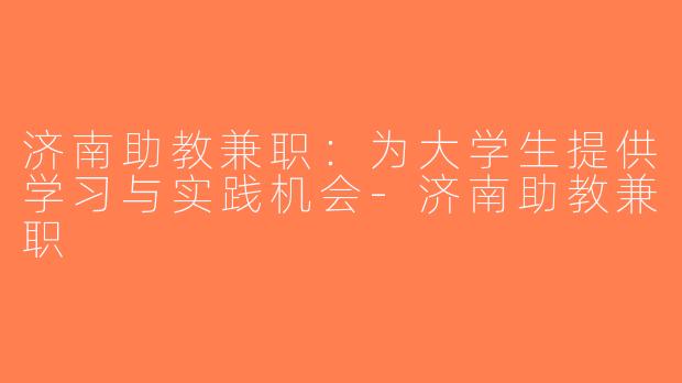 济南助教兼职：为大学生提供学习与实践机会-济南助教兼职