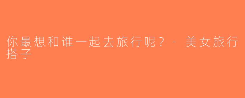 你最想和谁一起去旅行呢？-美女旅行搭子