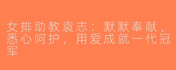 女排助教袁志：默默奉献、悉心呵护，用爱成就一代冠军