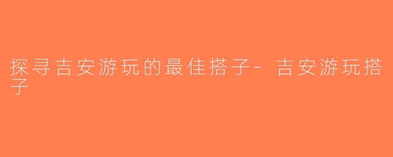 探寻吉安游玩的最佳搭子-吉安游玩搭子