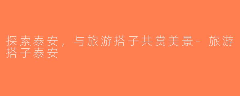 探索泰安，与旅游搭子共赏美景-旅游搭子泰安