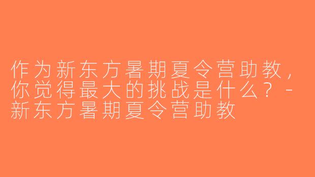作为新东方暑期夏令营助教，你觉得最大的挑战是什么？-新东方暑期夏令营助教