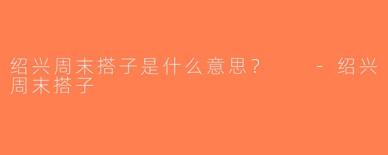 绍兴周末搭子是什么意思？  -绍兴周末搭子