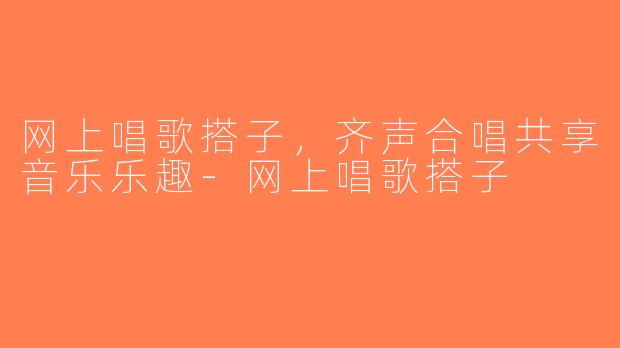 网上唱歌搭子，齐声合唱共享音乐乐趣-网上唱歌搭子