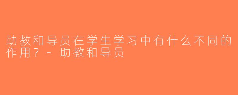 助教和导员在学生学习中有什么不同的作用？-助教和导员