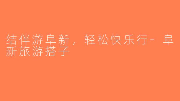 结伴游阜新，轻松快乐行-阜新旅游搭子