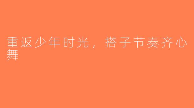重返少年时光，搭子节奏齐心舞