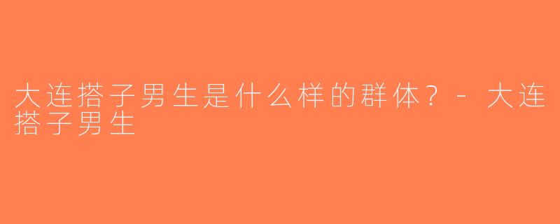 大连搭子男生是什么样的群体？-大连搭子男生