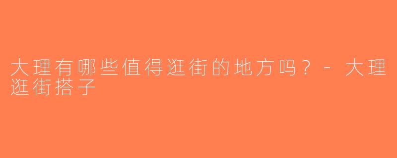 大理有哪些值得逛街的地方吗？-大理逛街搭子