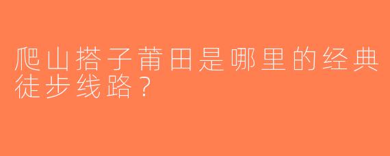 爬山搭子莆田是哪里的经典徒步线路？