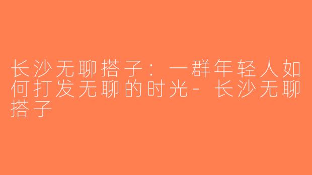 长沙无聊搭子：一群年轻人如何打发无聊的时光-长沙无聊搭子