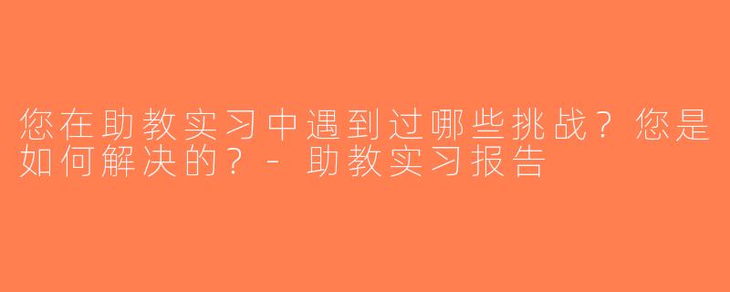 您在助教实习中遇到过哪些挑战？您是如何解决的？-助教实习报告