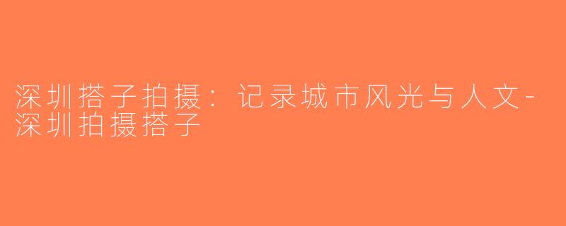 深圳搭子拍摄：记录城市风光与人文-深圳拍摄搭子