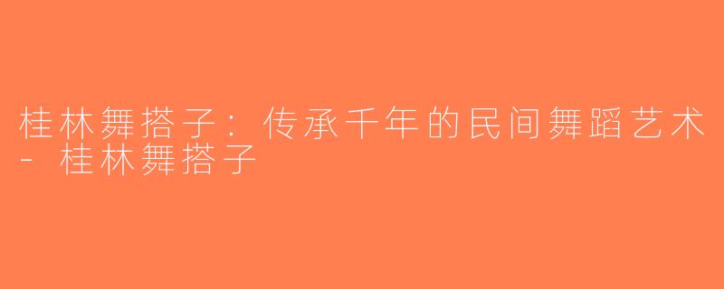 桂林舞搭子：传承千年的民间舞蹈艺术-桂林舞搭子