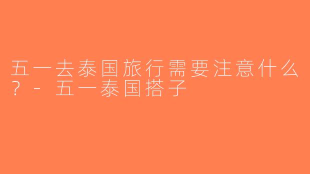 五一去泰国旅行需要注意什么？-五一泰国搭子