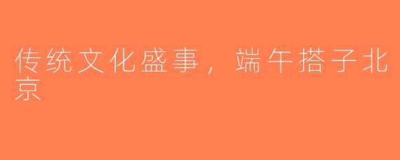 传统文化盛事，端午搭子北京