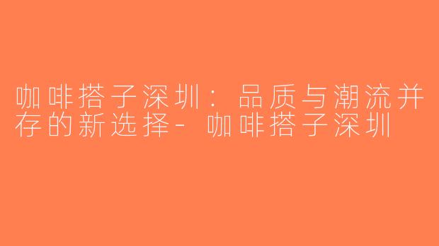 咖啡搭子深圳：品质与潮流并存的新选择-咖啡搭子深圳