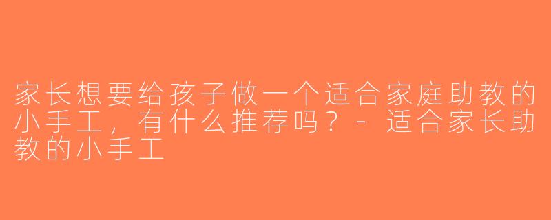 家长想要给孩子做一个适合家庭助教的小手工，有什么推荐吗？-适合家长助教的小手工