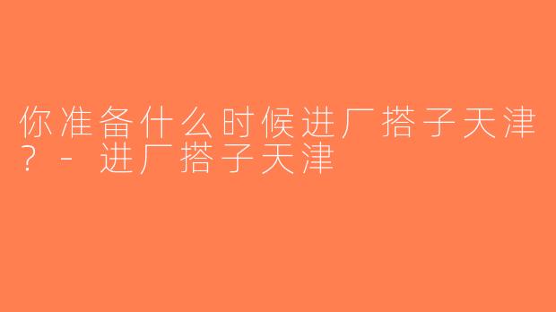 你准备什么时候进厂搭子天津？-进厂搭子天津