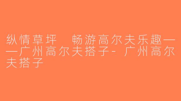 纵情草坪 畅游高尔夫乐趣——广州高尔夫搭子-广州高尔夫搭子
