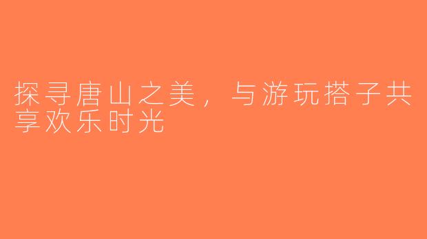探寻唐山之美，与游玩搭子共享欢乐时光
