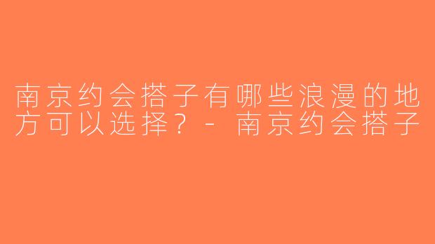 南京约会搭子有哪些浪漫的地方可以选择？-南京约会搭子