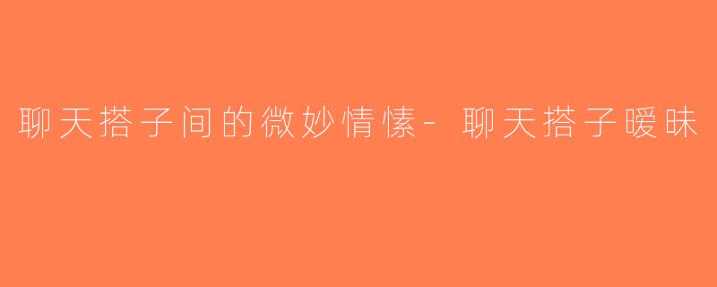 聊天搭子间的微妙情愫-聊天搭子暧昧
