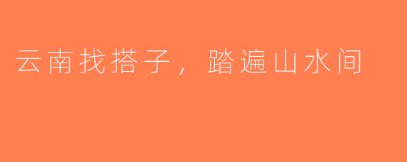 云南找搭子，踏遍山水间