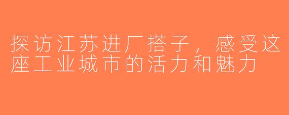 探访江苏进厂搭子，感受这座工业城市的活力和魅力