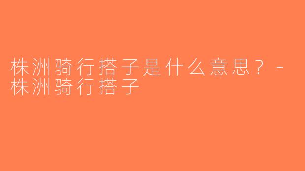 株洲骑行搭子是什么意思？-株洲骑行搭子