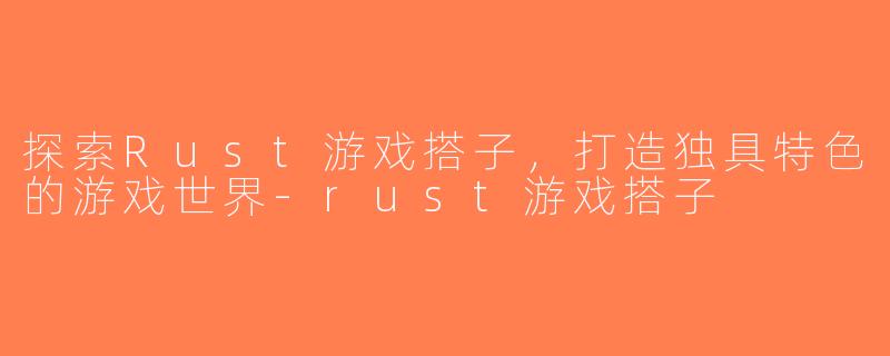 探索Rust游戏搭子，打造独具特色的游戏世界-rust游戏搭子