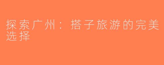 探索广州：搭子旅游的完美选择