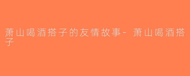 萧山喝酒搭子的友情故事-萧山喝酒搭子