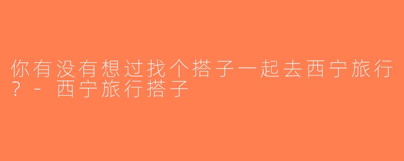 你有没有想过找个搭子一起去西宁旅行？-西宁旅行搭子