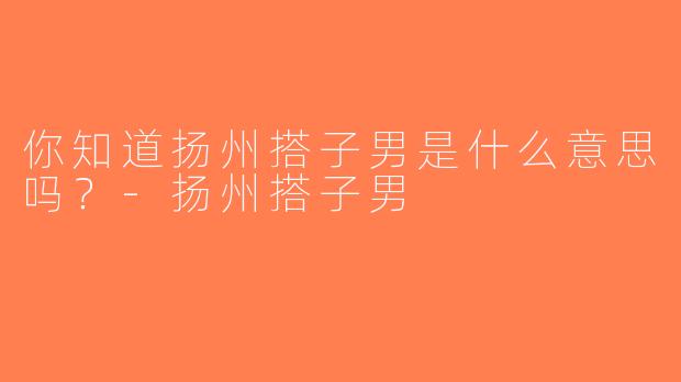 你知道扬州搭子男是什么意思吗？-扬州搭子男
