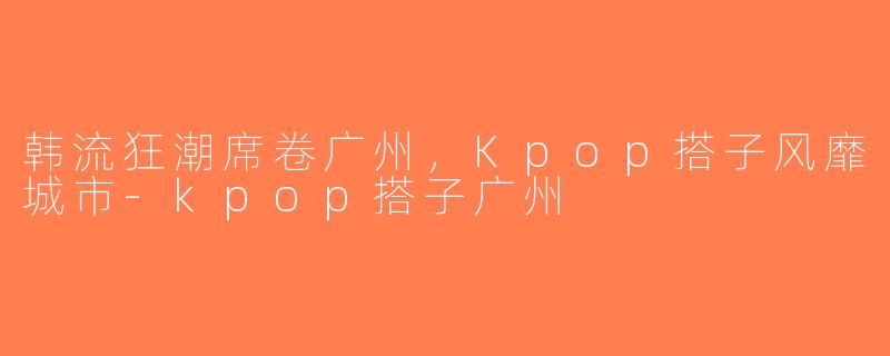 韩流狂潮席卷广州，Kpop搭子风靡城市-kpop搭子广州