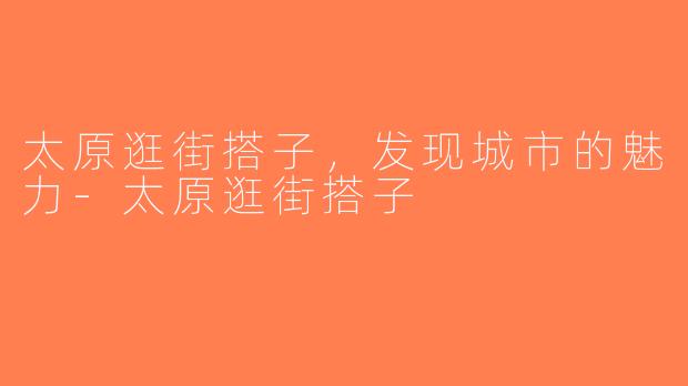 太原逛街搭子，发现城市的魅力-太原逛街搭子