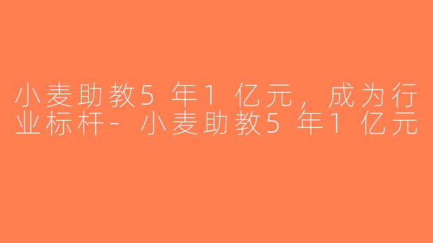 小麦助教5年1亿元，成为行业标杆-小麦助教5年1亿元