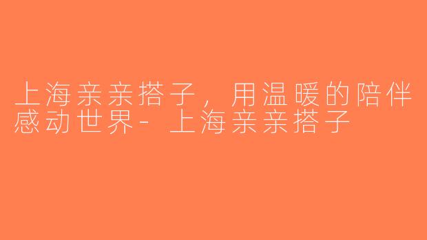 上海亲亲搭子，用温暖的陪伴感动世界-上海亲亲搭子