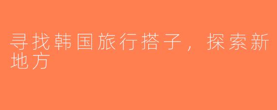 寻找韩国旅行搭子，探索新地方