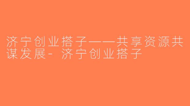 济宁创业搭子——共享资源共谋发展-济宁创业搭子