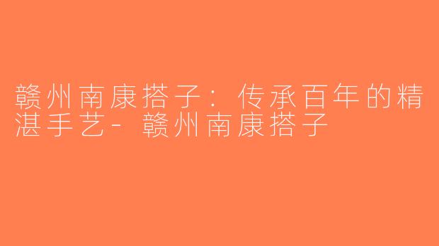 赣州南康搭子：传承百年的精湛手艺-赣州南康搭子