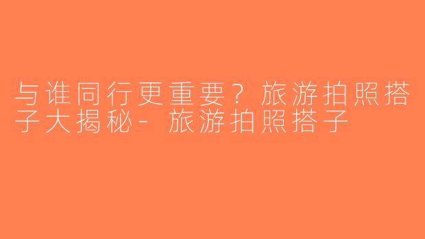 与谁同行更重要？旅游拍照搭子大揭秘-旅游拍照搭子