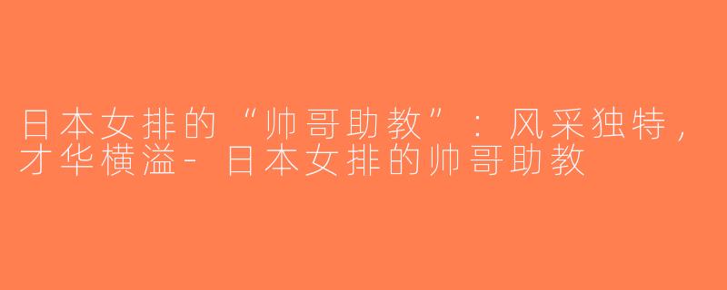 日本女排的“帅哥助教”：风采独特，才华横溢-日本女排的帅哥助教