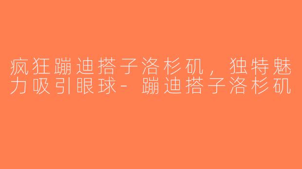 疯狂蹦迪搭子洛杉矶，独特魅力吸引眼球-蹦迪搭子洛杉矶